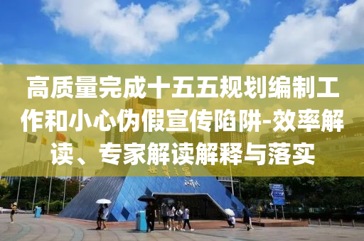 高質量完成十五五規劃編制工作和小心偽假宣傳陷阱-效率解讀、專家解讀解釋與落實