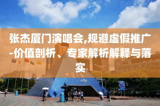 張杰廈門演唱會,規避虛假推廣-價值剖析、專家解析解釋與落實