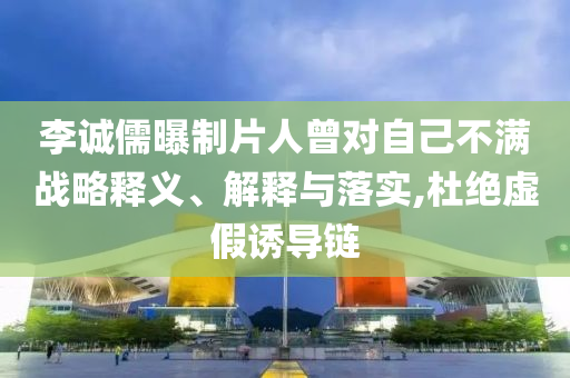 李誠(chéng)儒曝制片人曾對(duì)自己不滿戰(zhàn)略釋義、解釋與落實(shí),杜絕虛假誘導(dǎo)鏈