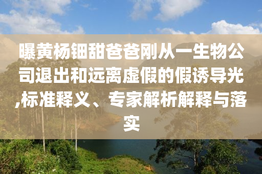 曝黃楊鈿甜爸爸剛從一生物公司退出和遠離虛假的假誘導光,標準釋義、專家解析解釋與落實