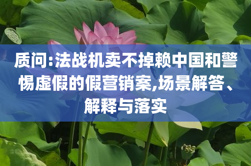 質(zhì)問(wèn):法戰(zhàn)機(jī)賣(mài)不掉賴中國(guó)和警惕虛假的假營(yíng)銷(xiāo)案,場(chǎng)景解答、解釋與落實(shí)