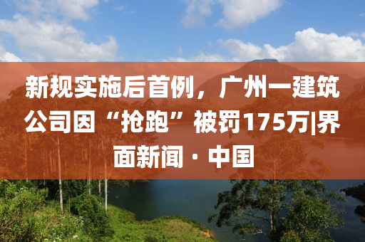 新規(guī)實(shí)施后首例，廣州一建筑公司因“搶跑”被罰175萬(wàn)|界面新聞 · 中國(guó)