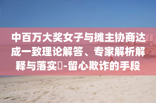 中百萬(wàn)大獎(jiǎng)女子與攤主協(xié)商達(dá)成一致理論解答、專家解析解釋與落實(shí)?-留心欺詐的手段