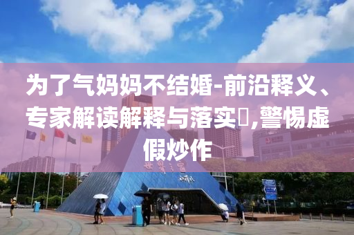 為了氣媽媽不結婚-前沿釋義、專家解讀解釋與落實?,警惕虛假炒作