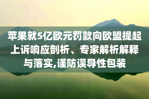 蘋果就5億歐元罰款向歐盟提起上訴響應剖析、專家解析解釋與落實,謹防誤導性包裝