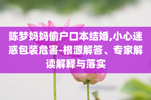 陳夢媽媽偷戶口本結婚,小心迷惑包裝危害-根源解答、專家解讀解釋與落實