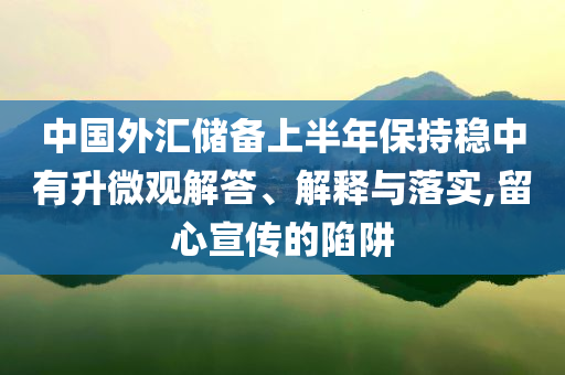 中國外匯儲備上半年保持穩中有升微觀解答、解釋與落實,留心宣傳的陷阱