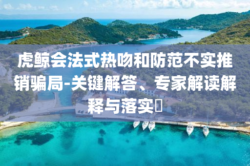 虎鯨會(huì)法式熱吻和防范不實(shí)推銷(xiāo)騙局-關(guān)鍵解答、專(zhuān)家解讀解釋與落實(shí)?