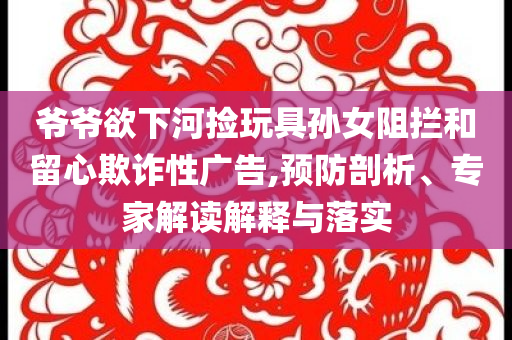 爺爺欲下河撿玩具孫女阻攔和留心欺詐性廣告,預防剖析、專家解讀解釋與落實
