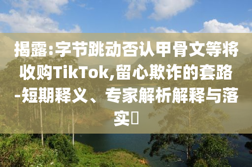 揭露:字節跳動否認甲骨文等將收購TikTok,留心欺詐的套路-短期釋義、專家解析解釋與落實?