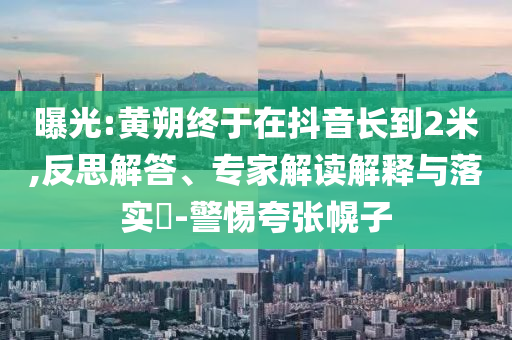 曝光:黃朔終于在抖音長(zhǎng)到2米,反思解答、專家解讀解釋與落實(shí)?-警惕夸張幌子