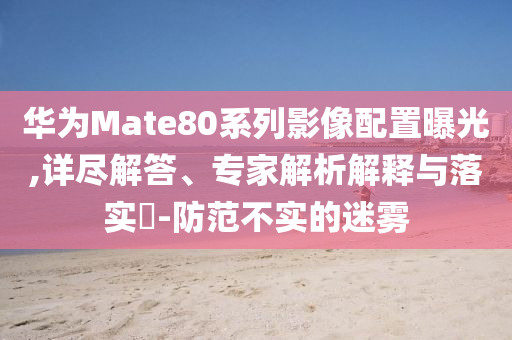 華為Mate80系列影像配置曝光,詳盡解答、專家解析解釋與落實?-防范不實的迷霧
