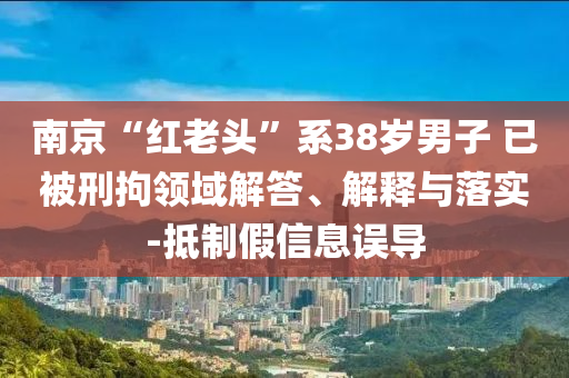 南京“紅老頭”系38歲男子 已被刑拘領域解答、解釋與落實-抵制假信息誤導