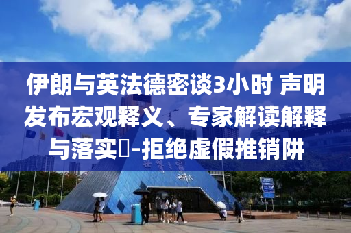 伊朗與英法德密談3小時 聲明發布宏觀釋義、專家解讀解釋與落實?-拒絕虛假推銷阱