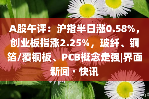 A股午評：滬指半日漲0.58%，創業板指漲2.25%，玻纖、銅箔/覆銅板、PCB概念走強|界面新聞 · 快訊