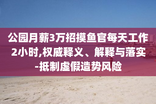 公園月薪3萬招摸魚官每天工作2小時(shí),權(quán)威釋義、解釋與落實(shí)-抵制虛假造勢(shì)風(fēng)險(xiǎn)