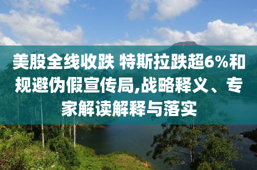 美股全線收跌 特斯拉跌超6%和規(guī)避偽假宣傳局,戰(zhàn)略釋義、專家解讀解釋與落實