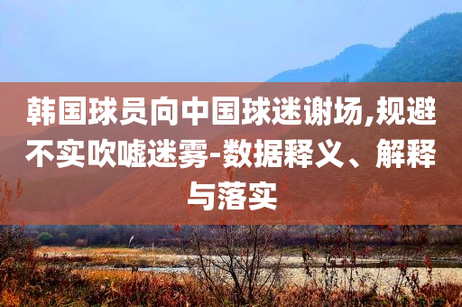 韓國球員向中國球迷謝場,規避不實吹噓迷霧-數據釋義、解釋與落實