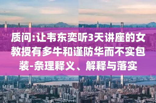 質(zhì)問:讓韋東奕聽3天講座的女教授有多牛和謹(jǐn)防華而不實(shí)包裝-條理釋義、解釋與落實(shí)