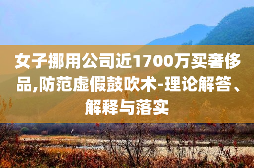 女子挪用公司近1700萬買奢侈品,防范虛假鼓吹術-理論解答、解釋與落實