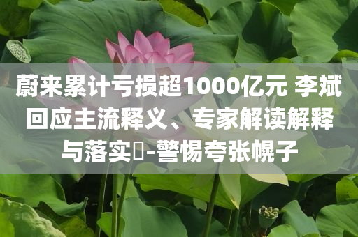 蔚來累計虧損超1000億元 李斌回應主流釋義、專家解讀解釋與落實?-警惕夸張幌子