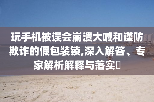 玩手機被誤會崩潰大喊和謹防欺詐的假包裝鎖,深入解答、專家解析解釋與落實?