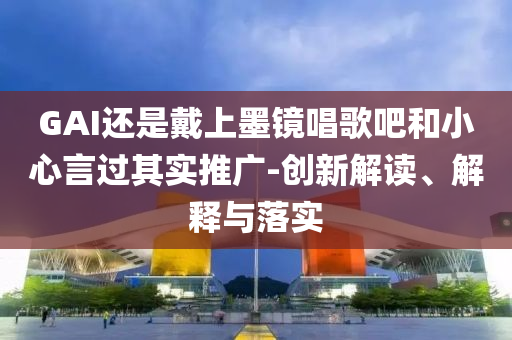 GAI還是戴上墨鏡唱歌吧和小心言過其實推廣-創新解讀、解釋與落實