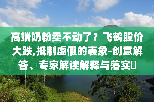 高端奶粉賣不動了？飛鶴股價大跌,抵制虛假的表象-創意解答、專家解讀解釋與落實?