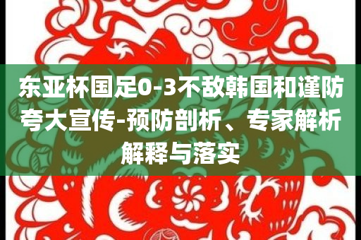 東亞杯國足0-3不敵韓國和謹(jǐn)防夸大宣傳-預(yù)防剖析、專家解析解釋與落實