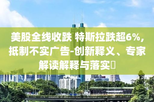 美股全線收跌 特斯拉跌超6%,抵制不實廣告-創(chuàng)新釋義、專家解讀解釋與落實?