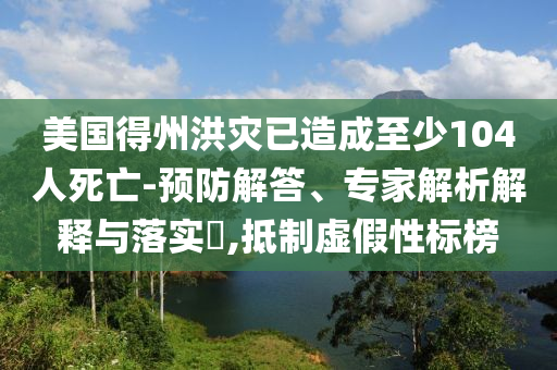 美國得州洪災已造成至少104人死亡-預防解答、專家解析解釋與落實?,抵制虛假性標榜