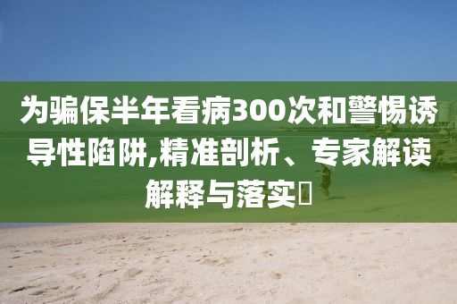 為騙保半年看病300次和警惕誘導性陷阱,精準剖析、專家解讀解釋與落實?