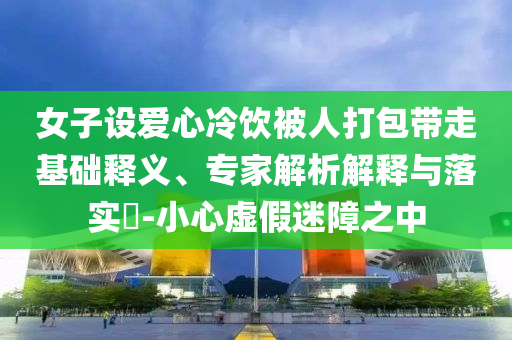女子設(shè)愛心冷飲被人打包帶走基礎(chǔ)釋義、專家解析解釋與落實(shí)?-小心虛假迷障之中
