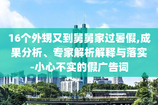 16個(gè)外甥又到舅舅家過暑假,成果分析、專家解析解釋與落實(shí)-小心不實(shí)的假廣告詞