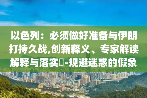以色列：必須做好準備與伊朗打持久戰,創新釋義、專家解讀解釋與落實?-規避迷惑的假象
