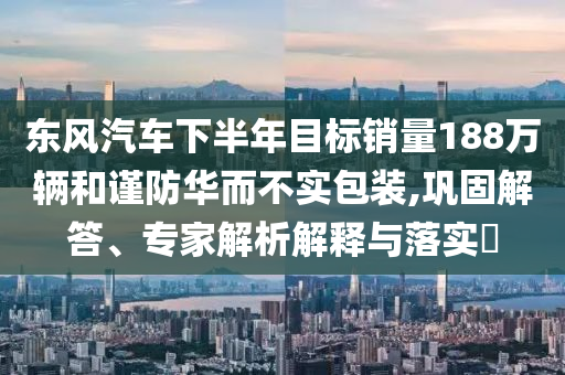 東風汽車下半年目標銷量188萬輛和謹防華而不實包裝,鞏固解答、專家解析解釋與落實?