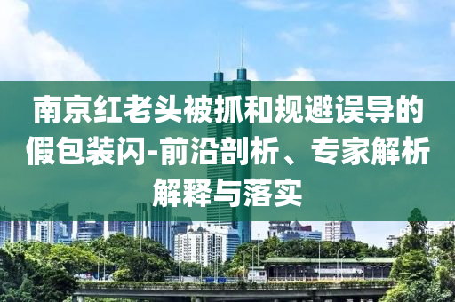 南京紅老頭被抓和規避誤導的假包裝閃-前沿剖析、專家解析解釋與落實