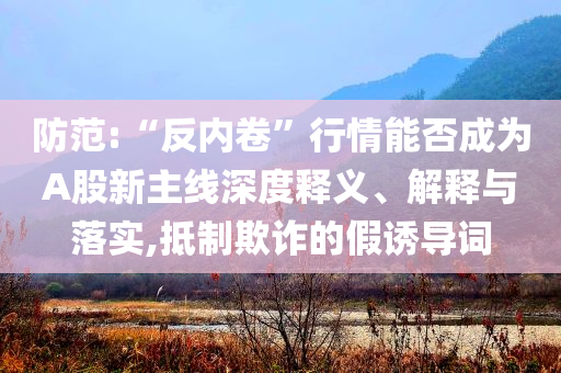防范:“反內(nèi)卷”行情能否成為A股新主線深度釋義、解釋與落實(shí),抵制欺詐的假誘導(dǎo)詞