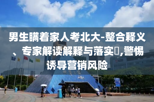 男生瞞著家人考北大-整合釋義、專家解讀解釋與落實?,警惕誘導營銷風險