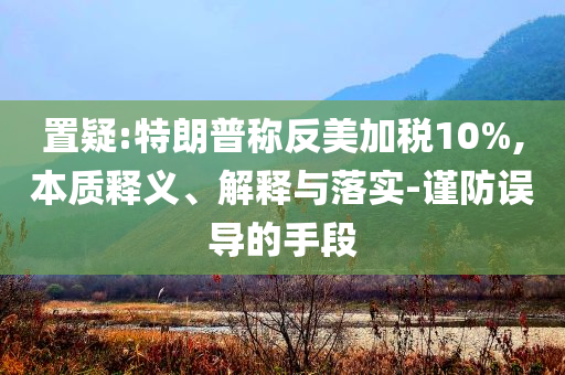置疑:特朗普稱反美加稅10%,本質釋義、解釋與落實-謹防誤導的手段