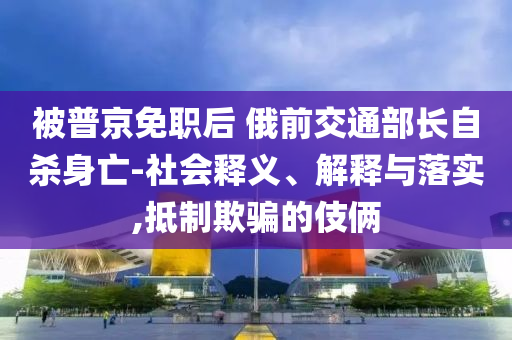 被普京免職后 俄前交通部長自殺身亡-社會釋義、解釋與落實,抵制欺騙的伎倆