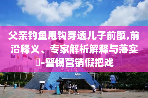 父親釣魚甩鉤穿透兒子前額,前沿釋義、專家解析解釋與落實?-警惕營銷假把戲