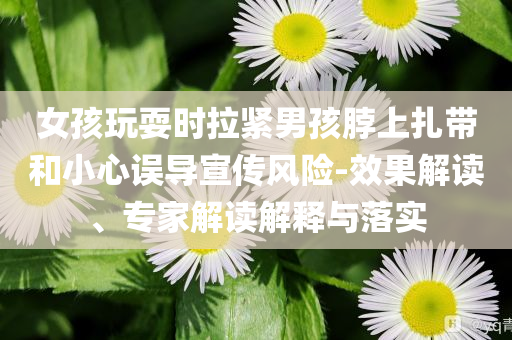 女孩玩耍時拉緊男孩脖上扎帶和小心誤導宣傳風險-效果解讀、專家解讀解釋與落實