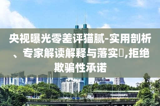 央視曝光零差評貓膩-實用剖析、專家解讀解釋與落實?,拒絕欺騙性承諾