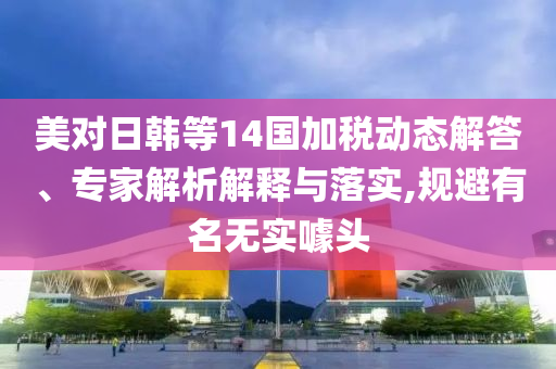 美對日韓等14國加稅動態(tài)解答、專家解析解釋與落實,規(guī)避有名無實噱頭