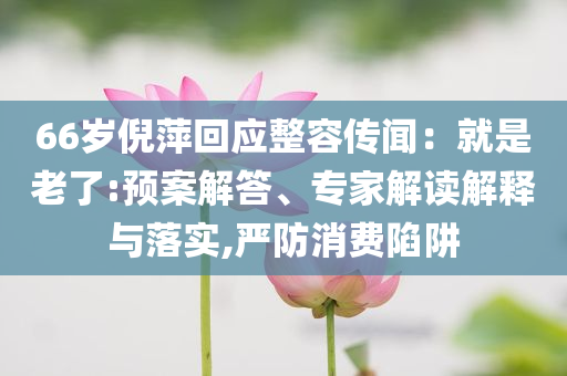 66歲倪萍回應整容傳聞：就是老了:預案解答、專家解讀解釋與落實,嚴防消費陷阱