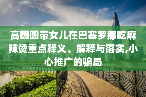 高圓圓帶女兒在巴塞羅那吃麻辣燙重點(diǎn)釋義、解釋與落實(shí),小心推廣的騙局