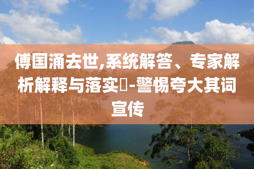 傅國涌去世,系統解答、專家解析解釋與落實?-警惕夸大其詞宣傳