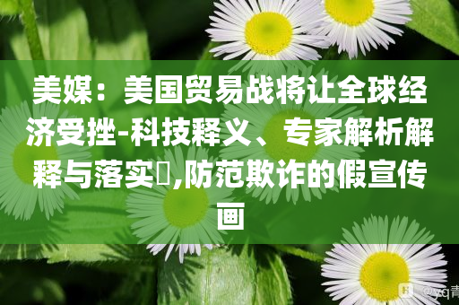 美媒：美國(guó)貿(mào)易戰(zhàn)將讓全球經(jīng)濟(jì)受挫-科技釋義、專家解析解釋與落實(shí)?,防范欺詐的假宣傳畫(huà)