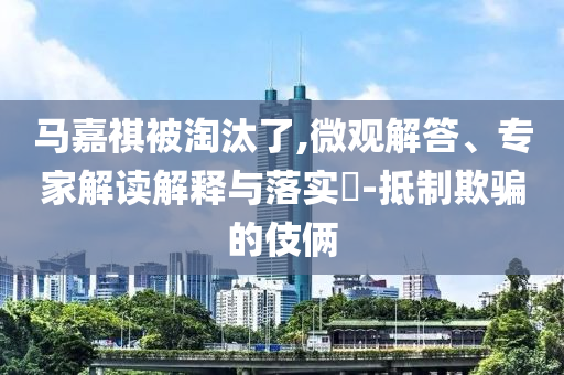 馬嘉祺被淘汰了,微觀解答、專家解讀解釋與落實?-抵制欺騙的伎倆